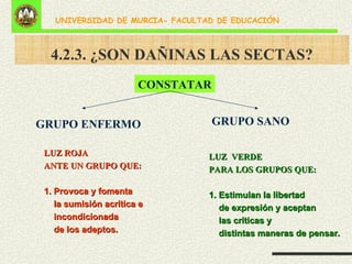 4.2.3. ¿SON DAÑINAS LAS SECTAS? CONSTATAR LUZ  VERDE PARA LOS GRUPOS QUE: 1. Estimulan la libertad  de expresión y aceptan  las críticas y  distintas maneras de pensar. LUZ ROJA ANTE UN GRUPO QUE: 1. Provoca y fomenta  la sumisión acrítica e incondicionada  de los adeptos. GRUPO SANO GRUPO ENFERMO 