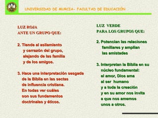 2. Tiende al asilamiento y cerrazón del grupo,  alejando de las familia y de los amigos. 3. Hace una interpretación sesgada de la Biblia  en las sectas de influencia cristiana. En todas ver cuáles  son sus fundamentos  doctrinales y éticos. LUZ ROJA ANTE UN GRUPO QUE: 2. Tiende al asilamiento  y cerrazón del grupo,  alejando de las familia y de los amigos. 3. Hace una interpretación sesgada  de la Biblia en las sectas  de influencia cristiana.  En todas ver cuáles  son sus fundamentos  doctrinales y éticos. LUZ  VERDE PARA LOS GRUPOS QUE: 2. Potencian las relaciones familiares y amplían las amistades 3. Interpretan la Biblia en su núcleo fundamental: el amor, Dios ama  al ser  humano  y a toda la creación y en su amor nos invita  a que nos amemos  unos a otros. 