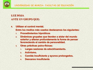 LUZ ROJA ANTE UN GRUPO QUE: Utilizan el control mental.  Entre los medios más usados destacamos los siguientes: Procedimientos hipnóticos Dinámicas grupales que tienden a aislar del mundo exterior y alteran profundamente la forma de pensar favoreciendo el cambio de personalidad. Otras prácticas psico-físicas: Largas sesiones de adoctrinamiento. Activismo. Comida insuficiente y ayunos prolongados. Descanso insuficiente 