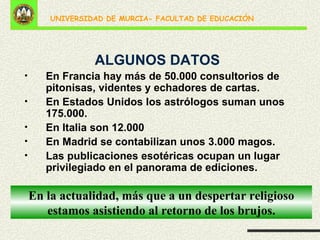 ALGUNOS DATOS En Francia hay más de 50.000 consultorios de pitonisas, videntes y echadores de cartas. En Estados Unidos los astrólogos suman unos 175.000. En Italia son 12.000 En Madrid se contabilizan unos 3.000 magos. Las publicaciones esotéricas ocupan un lugar privilegiado en el panorama de ediciones. En la actualidad, más que a un despertar religioso estamos asistiendo al retorno de los brujos. 