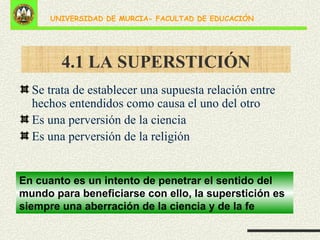 4.1 LA SUPERSTICIÓN Se trata de establecer una supuesta relación entre hechos entendidos como causa el uno del otro Es una perversión de la ciencia Es una perversión de la religión En cuanto es un intento de penetrar el sentido del mundo para beneficiarse con ello, la superstición es siempre una aberración de la ciencia y de la fe 