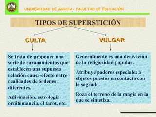TIPOS DE SUPERSTICIÓN CULTA Se trata de proponer una serie de razonamientos que establecen una supuesta relación causa-efecto entre realidades de órdenes diferentes. Adivinación, astrología ornitomancia, el tarot, etc. VULGAR Generalmente es una derivación de la religiosidad popular. Atribuye poderes especiales a objetos puestos en contacto con lo sagrado. Roza el terreno de la magia en la que se sintetiza. 