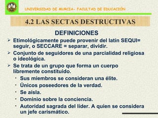 4.2 LAS SECTAS DESTRUCTIVAS DEFINICIONES Etimológicamente puede provenir del latín SEQUI= seguir, o SECCARE = separar, dividir. Conjunto de seguidores de una parcialidad religiosa o ideológica. Se trata de un grupo que forma un cuerpo libremente constituido. Sus miembros se consideran una élite. Únicos poseedores de la verdad. Se aísla. Dominio sobre la conciencia. Autoridad sagrada del líder. A quien se considera un jefe carismático. 