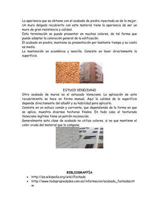 La apariencia que se obtiene con el acabado de piedra inyectada es de lo mejor.
Un muro delgado recubierto con este material tiene la apariencia de ser un
muro de gran resistencia y calidad.
Esta terminación se puede presentar en muchos colores, de tal forma que
puede adoptar la coloración general de la edificación.
El acabado en piedra, mantiene su presentación por bastante tiempo y su costo
es medio.
La mantención es económica y sencilla. Consiste en lavar directamente la
superficie.




                            ESTUCO VENECIANO
Otro acabado de muros es el estucado Veneciano. La aplicación de este
recubrimiento se hace en forma manual. Aquí la calidad de la superficie
depende directamente del albañil y su habilidad para aplicarlo.
Consiste en un estuco común y corriente, que dependiendo de la forma en que
se aplica, muestra diversas texturas finales. En todo caso el texturado
Veneciano legítimo tiene un patrón reconocido.
Generalmente esta clase de acabado no utiliza colores, si no que mantiene el
color crudo del material que lo compone.




                               BIBLIOGRAFFÍA
      http://es.wikipedia.org/wiki/Fachada
      http://www.todopropiedades.com.es/informacion/acabado_fachadas.ht
       m
 