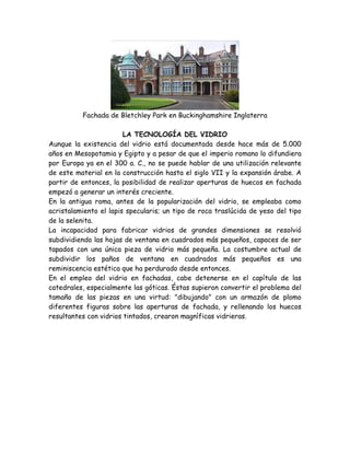 Fachada de Bletchley Park en Buckinghamshire Inglaterra

                        LA TECNOLOGÍA DEL VIDRIO
Aunque la existencia del vidrio está documentada desde hace más de 5.000
años en Mesopotamia y Egipto y a pesar de que el imperio romano lo difundiera
por Europa ya en el 300 a. C., no se puede hablar de una utilización relevante
de este material en la construcción hasta el siglo VII y la expansión árabe. A
partir de entonces, la posibilidad de realizar aperturas de huecos en fachada
empezó a generar un interés creciente.
En la antigua roma, antes de la popularización del vidrio, se empleaba como
acristalamiento el lapis specularis; un tipo de roca traslúcida de yeso del tipo
de la selenita.
La incapacidad para fabricar vidrios de grandes dimensiones se resolvió
subdividiendo las hojas de ventana en cuadrados más pequeños, capaces de ser
tapados con una única pieza de vidrio más pequeña. La costumbre actual de
subdividir los paños de ventana en cuadrados más pequeños es una
reminiscencia estética que ha perdurado desde entonces.
En el empleo del vidrio en fachadas, cabe detenerse en el capítulo de las
catedrales, especialmente las góticas. Éstas supieron convertir el problema del
tamaño de las piezas en una virtud: "dibujando" con un armazón de plomo
diferentes figuras sobre las aperturas de fachada, y rellenando los huecos
resultantes con vidrios tintados, crearon magníficas vidrieras.
 