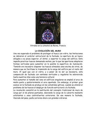 Vitrales en la catedral de Reims, Francia

                          LA EVOLUCIÓN DEL MURO
Una vez superado el problema de proteger el hueco con vidrio, las limitaciones
se debieron al carácter estructural de la fachada. La apertura de un hueco
obligaba a su pieza superior, el dintel, a soportar la carga del edificio. Esto
impedía practicar huecos demasiado anchos, por lo que las aperturas adoptaron
formas verticales para aumentar en lo posible la superficie de iluminación.
También era necesario disponer los huecos alineados unos encima de otros, de
manera que se facilitase la trasmisión de la carga del edificio por el resto del
muro. Al igual que con el vidrio, y a pesar de no ser ya necesaria, esta
composición de fachada con ventanas verticales y regulares ha sobrevivido
hasta nuestros días como una herencia cultural.
Para aumentar el tamaño del vano en edificios singulares se empleó el arco de
medio punto y posteriormente el arco apuntado. Sin embargo, el primer gran
avance en la fachada se produjo en las catedrales góticas, cuando se eliminó el
problema de los huecos al despojar de función estructural a la fachada.
La revolución consistió en la sustitución del concepto tradicional de muro de
carga por el de pilares puntuales, desviando la carga de la cubierta mediante
arbotantes a unos contrafuertes exteriores. De esa manera la fachada,
liberada del peso, podía cerrarse ahora con grandes vidrieras.
 