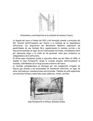 Arbotantes y contrafuertes en la catedral de Amiens, Francia

La llegada del acero a finales del XIX y del hormigón armado a principios del
XX, terminó definitivamente por liberar a la fachada de su dependencia
estructural. Los arquitectos del Movimiento Moderno exploraron las
posibilidades de una fachada libre, popularizando la ventana corrida y los
huecos horizontales en lugar de los tradicionales verticales, utilizándolos tanto
por adecuarse mejor a la visión de las personas, como para evidenciar su
independencia de la estructura.
El último paso conceptual quizás lo ejecutara Mies van der Rohe en 1946, al
diseñar la Casa Farnsworth, donde la vivienda disuelve definitivamente la
fachada, culminándose así el largo proceso evolutivo del hueco.
La fachada contemporánea se distingue por una composición irregular de
huecos que atiende a las necesidades de iluminación interiores, en lugar de
estar motivada por consideraciones estructurales. También se está explorando
con distintas formas y materiales como: plásticos, titanio, textiles.




                  Casa Farnsworth en Illinois, Estados Unidos
 