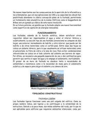 No menos importantes son las consecuencias de la aparición de la informática y
los ordenadores, que con sus aplicaciones de CAD y su capacidad de cálculo han
posibilitado abandonar la clásica concepción plana de la fachada, permitiendo
un tratamiento más volumétrico de la misma. Edificios como el Guggenheim de
Bilbao son un ejemplo ya clásico de esta nueva revolución.
En un futuro próximo, es posible que la fachada adopte una nueva funcionalidad
como superficie de captación de energías renovables.

                              FUNCIONAMIENTO
Las fachadas, además de la función estética, deben satisfacer otros
requisitos: deben ser impermeables al agua y aislar el interior térmica y
acústicamente. La sección tipo de una fachada convencional se compone de dos
hojas: una exterior, normalmente de ladrillo, y otra interior, que puede ser de
ladrillo o de otros materiales como el cartón-yeso. Entre esas dos hojas se
coloca un aislante térmico, para lo que usualmente se utilizan materiales como
el poliuretano, la fibra de vidrio o la lana de roca. Para evitar condensaciones
intersticiales se coloca en el lado caliente del aislante una barrera de vapor.
Por último, es necesaria una pequeña separación de uno o dos centímetros para
permitir que ventile el vapor de agua y no empape el aislamiento, inutilizándolo.
El grosor de un muro de fachada no obedece tanto a necesidades de
estabilidad o resistencia como a la necesidad de masa para el aislamiento
acústico y de espacio para alojar el aislante y su cámara de aire.




                     Museo Guggenheim en Bilbao, España

                      TIPOLOGÍAS CONSTRUCTIVAS

                             FACHADA LIGERA
Las fachadas ligeras funcionan como una piel colgada del edificio. Como su
propio nombre indica, son ligeras y no contribuyen a la estabilidad de la
estructura. Debido a su poca masa, son malas aislantes del ruido, por lo que no
son aplicables para edificios que requieran ambientes silenciosos, como por
 