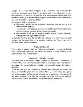 ejemplo el uso residencial. Tampoco suelen funcionar bien como aislantes
térmicos, exigiendo generalmente un gasto extra en calefacción o aire
acondicionado. Sin embargo, su reducido peso, su gran capacidad para permitir
la entrada de luz, y su rapidez de montaje las hacen idóneas para rascacielos y
una gran variedad de espacios públicos.
Se componen de tres elementos:
     Montantes: elementos de sujección verticales que se anclan a la
       estructura del edificio.
     Travesaños o perfiles secundarios: elementos horizontales anclados a los
       montantes, y que terminan de conformar el armazón.
     Cerramiento: puede ser de vidrio o paneles ligeros (madera, aluminio).
       Éstos pueden ser fijos o practicables.
En función de si la “piel de fachada” es continua o se interrumpe en cada
forjado, las fachadas ligeras se pueden clasificar en “muros cortina” o
“fachada panel”, respectivamente.

                              FACHADA PESADA
Esta categoría abarca todas las fachadas tradicionales, ya sean de ladrillo
visto, enfoscados, aplacados, de piedra, de madera u otras, además de las
trasventiladas y las prefabricadas.

                        FACHADAS TRASVENTILADAS
Son parecidas a los muros cortina, constan de montantes, travesaños, y
cerramientos, pero a diferencia los montantes se anclan a muros de fábrica y
las piezas de cerramiento son pesadas: normalmente placas de piedra o
cerámica.
Al existir una hoja de cerramiento interior, habitualmente de ladrillo, las
placas no necesitan presentar una junta estanca y en el montaje se separan
entre sí unos pocos milímetros, permitiendo que el aislamiento térmico ventile
por esas rendijas. Este tipo de fachadas se suele utilizar en edificios
institucionales, debido a que ofrece una elevada calidad de acabado.
 