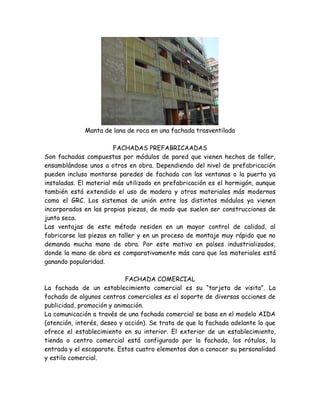 Manta de lana de roca en una fachada trasventilada

                        FACHADAS PREFABRICAADAS
Son fachadas compuestas por módulos de pared que vienen hechos de taller,
ensamblándose unos a otros en obra. Dependiendo del nivel de prefabricación
pueden incluso montarse paredes de fachada con las ventanas o la puerta ya
instaladas. El material más utilizado en prefabricación es el hormigón, aunque
también está extendido el uso de madera y otros materiales más modernos
como el GRC. Los sistemas de unión entre los distintos módulos ya vienen
incorporados en las propias piezas, de modo que suelen ser construcciones de
junta seca.
Las ventajas de este método residen en un mayor control de calidad, al
fabricarse las piezas en taller y en un proceso de montaje muy rápido que no
demanda mucha mano de obra. Por este motivo en países industrializados,
donde la mano de obra es comparativamente más cara que los materiales está
ganando popularidad.

                            FACHADA COMERCIAL
La fachada de un establecimiento comercial es su “tarjeta de visita”. La
fachada de algunos centros comerciales es el soporte de diversas acciones de
publicidad, promoción y animación.
La comunicación a través de una fachada comercial se basa en el modelo AIDA
(atención, interés, deseo y acción). Se trata de que la fachada adelante lo que
ofrece el establecimiento en su interior. El exterior de un establecimiento,
tienda o centro comercial está configurado por la fachada, los rótulos, la
entrada y el escaparate. Estos cuatro elementos dan a conocer su personalidad
y estilo comercial.
 