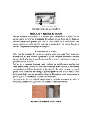 Fachada ficticia de una Panadería

                    TEXTURAS Y COLORES DE MUROS
Existen diversas posibilidades a la hora de dar terminación a la superficie de
un muro para exteriores. El acabado de fachada en una finca es sin duda una
elección importante, puesto que será la cara visible de la edificación. Una
buena elección en este sentido valoriza la propiedad y al mismo tiempo le
imprime una personalidad propia al conjunto.

                            LADRILLO A LA VISTA
Este tipo de acabado de muros se muestra como una superficie limpia por
muchos años. Es muy durable y permite el uso de una gran variedad de colores
que van desde el crema al marrón obscuro. Su precio es relativamente más alto
que otro tipo de acabado.
Existen en el mercado diversos tipos y calidad de ladrillos para usarlos cara
vista. Entre otros tenemos los ladrillos prensados, hidrofugados y esmaltados.
Lo importante a la hora de decidir la terminación del muro es tener presente
que se trata solamente de conseguir que la superficie este acorde con el estilo
de la propiedad y que sea agradable a la vista. El acabado no es un componente
que influye en la resistencia o durabilidad del mismo.
La mantención de este tipo de recubrimiento consiste solamente en lavar la
superficie, escobillando y puliendo las juntas y la cara del ladrillo.




                     MURO CON PIEDRA INYECTADA
 