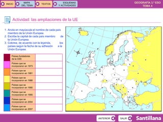 Actividad: las ampliaciones de la UE Anota en mayúscula el nombre de cada país miembro de la Unión Europea. Escribe la capital de cada país miembro  de la Unión Europea. Colorea, de acuerdo con la leyenda,  los países según la fecha de su adhesión  a la Unión Europea. Países que se incorporaron en 2007 Países que se incorporaron en 2004 Países que se incorporaron en 1995 Países que se incorporaron en 1990 Países que se incorporaron en 1986 Países que se incorporaron en 1981 Países que se incorporaron en 1973 Países fundadores  de la CEE 
