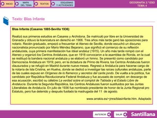 Texto: Blas Infante Blas Infante (Casares 1885-Sevilla 1936) Realizó sus primeros estudios en Casares y Archidona. Se matriculó por libre en la Universidad de Granada y obtuvo la licenciatura en derecho en 1906. Tres años más tarde ganó las oposiciones para notario. Recién graduado, empezó a frecuentar el Ateneo de Sevilla, donde escuchó un discurso nacionalista pronunciado por Mario Méndez Bejarano, que significó el comienzo de su reflexión andalucista, cuya primera manifestación fue  Ideal andaluz  (1915). Un año más tarde rompió con el Ateneo y organizó los Centros Andaluces, que en 1918 convocaron a la asamblea de Ronda, en la cual se restituyó la bandera nacional andaluza y se elaboró un himno. Se presentó como candidato por Democracia Andaluza en 1919; pero, en la dictadura de Primo de Rivera, los Centros Andaluces fueron clausurados y se refugió en Madrid durante nueve meses. Regresó a Andalucía para hacerse cargo de la notaría de Isla Cristina, en Huelva, donde se dedicó a investigar las raíces culturales andaluzas, parte de las cuales expuso en  Orígenes de lo flamenco y secretos del cante jondo . De vuelta a la política, fue candidato por República Revolucionaria Federal Andaluza y fue acusado de complot; en descargo de esa acusación, escribió su célebre  La verdad sobre el complot de Tablada  y el  Estado Libre de Andalucía . Durante la Segunda República, los Centros Andaluces fueron sustituidos por las Juntas Liberalistas de Andalucía. En julio de 1936 fue nombrado presidente de honor de la Junta Regional pro Estatuto, pero fue detenido y después fusilado la madrugada del 11  de agosto.  www.arrakis.es/~jmra/blasinfante.htm. Adaptado 