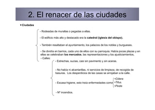 2. El renacer de las ciudades
 Ciudades

             - Rodeadas de murallas o pegadas a ellas.

             - El edificio más alto y destacado era la catedral (iglesia del obispo).

             - También resaltaban el ayuntamiento, los palacios de los nobles y burgueses.

             - Se dividía en barrios, cada uno de ellos con su parroquia. Había pocas plazas y en
             ellas se celebraban los mercados, las representaciones y los ajusticiamientos.
             - Calles:
                          - Estrechas, sucias, casi sin pavimento y sin aceras.


                          - No había ni alcantarillas, ni servicios de limpieza, de recogida de
                          basuras. Los desperdicios de las casas se arrojaban a la calle.

                                                                         • Cólera
                          - Escasa higiene, esto traía enfermedades como • Tifus.
                                                                         • Peste

                          - Nº incendios.
 