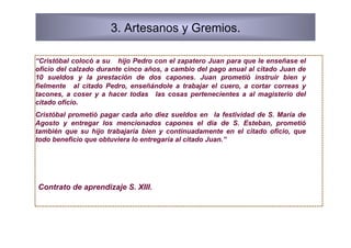 3. Artesanos y Gremios.

“Cristóbal colocó a su hijo Pedro con el zapatero Juan para que le enseñase el
oficio del calzado durante cinco años, a cambio del pago anual al citado Juan de
10 sueldos y la prestación de dos capones. Juan prometió instruir bien y
fielmente al citado Pedro, enseñándole a trabajar el cuero, a cortar correas y
tacones, a coser y a hacer todas las cosas pertenecientes a al magisterio del
citado oficio.
Cristóbal prometió pagar cada año diez sueldos en la festividad de S. María de
Agosto y entregar los mencionados capones el día de S. Esteban, prometió
también que su hijo trabajaría bien y continuadamente en el citado oficio, que
todo beneficio que obtuviera lo entregaría al citado Juan.”




Contrato de aprendizaje S. XIII.
 