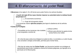 4. El afianzamiento del poder Real.
 Monarcas en los siglos X, XI y XII tenían poco poder frente a los señores feudales:

        - A partir del siglo XII los reyes intentan imponer su autoridad sobre la nobleza feudal
        apoyándose en:
                         El crecimiento económico.

                       Auge de la burguesía urbana.
        - Los monarcas crearon ejércitos propios para lograr la obediencia de los señores
        feudales.
 Cartas de Privilegios:
                                                              a) Apoyo político.
           - Concedidas por los monarcas a las ciudades
                                                              b) Dinero para afrontar los gastos de las
           y sus burgueses a cambio de:
                                                                 luchas frente a los nobles



           - En virtud de esas cartas de privilegios la ciudad era libre, no sometida a un señor feudal,
           o les concedían ventajas comerciales, permisos para montar ferias…



           - Otro tipo de cartas eran las Cartas Puebla que favorecían también con privilegios el
           asentamiento para fundar ciudades en tierras de fronteras peligrosas, por ejemplo en la
           península con la Reconquista.
 