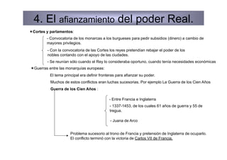 4. El afianzamiento del poder Real.
 Cortes y parlamentos:
         - Convocatoria de los monarcas a los burgueses para pedir subsidios (dinero) a cambio de
         mayores privilegios.
         - Con la convocatoria de las Cortes los reyes pretendían rebajar el poder de los
         nobles contando con el apoyo de las ciudades.
         - Se reunían sólo cuando el Rey lo consideraba oportuno, cuando tenía necesidades económicas
 Guerras entre las monarquías europeas:
          El tema principal era definir fronteras para afianzar su poder.
          Muchos de estos conflictos eran luchas sucesorias. Por ejemplo La Guerra de los Cien Años
          Guerra de los Cien Años :

                                             - Entre Francia e Inglaterra
                                             - 1337-1453, de los cuales 61 años de guerra y 55 de
                                             tregua.

                                              - Juana de Arco


                      Problema sucesorio al trono de Francia y pretensión de Inglaterra de ocuparlo.
                      El conflicto terminó con la victoria de Carlos VII de Francia.
 