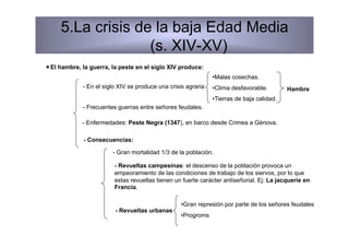 5.La crisis de la baja Edad Media
                   (s. XIV-XV)
 El hambre, la guerra, la peste en el siglo XIV produce:
                                                               • Malas cosechas.
             - En el siglo XIV se produce una crisis agraria   • Clima desfavorable.        Hambre
                                                               • Tierras de baja calidad.
             - Frecuentes guerras entre señores feudales.

             - Enfermedades: Peste Negra (1347), en barco desde Crimea a Génova.

             - Consecuencias:

                        - Gran mortalidad 1/3 de la población.

                         - Revueltas campesinas: el descenso de la población provoca un
                         empeoramiento de las condiciones de trabajo de los siervos, por lo que
                         estas revueltas tienen un fuerte carácter antiseñorial. Ej: La jacquerie en
                         Francia.

                                                  • Gran represión por parte de los señores feudales
                         - Revueltas urbanas
                                                  • Progroms
 