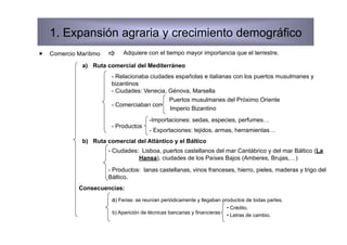 1. Expansión agraria y crecimiento demográfico
  Comercio Marítimo        Adquiere con el tiempo mayor importancia que el terrestre.

              a)  Ruta comercial del Mediterráneo
                        - Relacionaba ciudades españolas e italianas con los puertos musulmanes y
                        bizantinos
                        - Ciudades: Venecia, Génova, Marsella
                                             Puertos musulmanes del Próximo Oriente
                        - Comerciaban con
                                             Imperio Bizantino
                                        -Importaciones: sedas, especies, perfumes…
                        - Productos
                                        - Exportaciones: tejidos, armas, herramientas…
              b)  Ruta comercial del Atlántico y el Báltico
                       - Ciudades: Lisboa, puertos castellanos del mar Cantábrico y del mar Báltico (La
                                  Hansa), ciudades de los Países Bajos (Amberes, Brujas,…)
                       - Productos: lanas castellanas, vinos franceses, hierro, pieles, maderas y trigo del
                       Báltico.
             Consecuencias:
                        a) Ferias: se reunían periódicamente y llegaban productos de todas partes.
                                                                           •  Crédito.
                        b) Aparición de técnicas bancarias y financieras
                                                                           •  Letras de cambio.
 