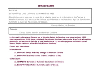 Anverso
En nombre de Dios, Génova a 30 de Marzo de 1458
Querido hermano, por esta primera letra, sírvase pagar en la próxima feria de Pascua, a
Martino Iluminato, 125 escudos de Saboya, equivalentes al valor recibido aquí de Bartolomeo
Iluminato, a razón de 42 sueldos por escudo.
                                                    Vuestro Batista de Sessino.
Reverso
            Enríco Boldo, alemán residente en Ginebra

La letra está redactada en Génova por el librador Batista de Sessino, este había recibido 5.250
sueldos genoveses ó 262 libras y media de Bartolomeo Iluminato, el tomador. A razón de 42 sueldos
genoveses por escudo de Saboya, el total se elevaba a 125 escudos pagados en Ginebra por el
librado, Enrico de Boldo, al beneficiario Martino Iluminato
En una letra intervienen:
• EN GINEBRA
     - EL LIBRADO: Enrico de Boldo, entrega el dinero en Ginebra
     - EL LIBRADOR: Batista Sessino, certifica y redacta la letra
• EN GÉNOVA
     - EL TOMADOR: Bartolomeo Iluminato da el dinero en Génova.
     - EL BENEFICIARIO: Martino Iluminato, recibe el dinero.
 