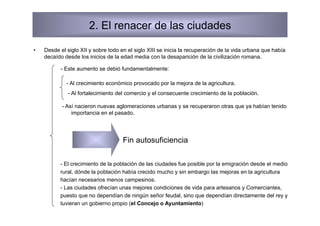 2. El renacer de las ciudades

•    Desde el siglo XII y sobre todo en el siglo XIII se inicia la recuperación de la vida urbana que había
     decaído desde los inicios de la edad media con la desaparición de la civilización romana.

           - Este aumento se debió fundamentalmente:

              - Al crecimiento económico provocado por la mejora de la agricultura.
               - Al fortalecimiento del comercio y el consecuente crecimiento de la población.

            - Así nacieron nuevas aglomeraciones urbanas y se recuperaron otras que ya habían tenido
                importancia en el pasado.




                                      Fin autosuficiencia

           - El crecimiento de la población de las ciudades fue posible por la emigración desde el medio
           rural, dónde la población había crecido mucho y sin embargo las mejoras en la agricultura
           hacían necesarios menos campesinos.
           - Las ciudades ofrecían unas mejores condiciones de vida para artesanos y Comerciantes,
           puesto que no dependían de ningún señor feudal, sino que dependían directamente del rey y
           tuvieran un gobierno propio (el Concejo o Ayuntamiento)
 