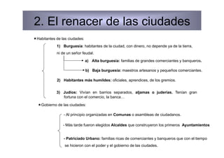 2. El renacer de las ciudades
 Habitantes de las ciudades:
             1)  Burguesía: habitantes de la ciudad, con dinero, no depende ya de la tierra,
             ni de un señor feudal.
                                a)  Alta burguesía: familias de grandes comerciantes y banqueros.

                                b)  Baja burguesía: maestros artesanos y pequeños comerciantes.

             2)  Habitantes más humildes: oficiales, aprendices, de los gremios.


             3)  Judíos: Vivían en barrios separados, aljamas o juderías. Tenían gran
                 fortuna con el comercio, la banca…

   Gobierno de las ciudades:

                 - Al principio organizadas en Comunas o asambleas de ciudadanos.

                - Más tarde fueron elegidos Alcaldes que construyeron los primeros Ayuntamientos


                 - Patriciado Urbano: familias ricas de comerciantes y banqueros que con el tiempo
                 se hicieron con el poder y el gobierno de las ciudades.
 