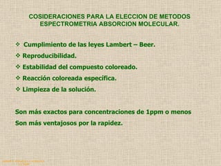 QUIMICA ANALITICA Y AGRICOLA G.C.M./06 COSIDERACIONES PARA LA ELECCION DE METODOS ESPECTROMETRIA ABSORCION MOLECULAR. Cumplimiento de las leyes Lambert – Beer. Reproducibilidad. Estabilidad del compuesto coloreado. Reacción coloreada específica. Limpieza de la solución. Son más exactos para concentraciones de 1ppm o menos Son más ventajosos por la rapidez. 