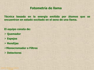 QUIMICA ANALITICA Y AGRICOLA G.C.M./06 Fotometría de llama Técnica basada en la energía emitida por átomos que se encuentran en estado excitado en el seno de una llama. El equipo consta de: Quemador Espejos  Rendijas  Monocromador o Filtros Detectores 