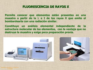 QUIMICA ANALITICA Y AGRICOLA G.C.M./06 FLUORESCENCIA DE RAYOS X Permite conocer que elementos están presentes en una muestra a partir de la    e I de los rayos X que emite el bombardearla con una radiación similar. Constituye un análisis elemental independiente de la estructura molecular de los elementos,  con la ventaja que no destruye la muestra y exige poca preparación previa. 