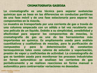 QUIMICA ANALITICA Y AGRICOLA G.C.M./06 CROMATOGRAFIA GASEOSA La cromatografía es una técnica para separar sustancias químicas que se basa en las diferencias en conductas partitivas de una fase móvil y de una fase estacionaria para separar los componentes en la mezcla.  La muestra es transportada por una corriente de gas a través de una columna empacada con un sólido o tal vez recubierta con una película de un líquido. Debido a su simplicidad, sensibilidad y efectividad para separar los componentes de mezclas, la cromatografía de gas es una de las herramientas más importantes en química. Es ampliamente usada para análisis cuantitativos y cualitativos de mezclas, para la purificación de compuestos y para la determinación de constantes termoquímicas tales como calores de solución y vaporización, presión de vapor y coeficientes de actividad. La cromatografía de gas es también usada para monitorear los procesos industriales en forma automática: se analizan las corrientes de gas periódicamente y se realizan reacciones en forma manual o automática para contrarrestar variaciones no deseadas.  