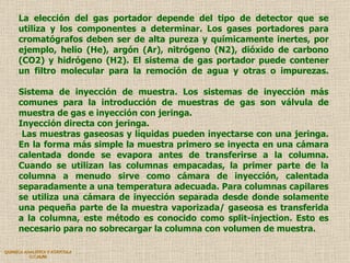 QUIMICA ANALITICA Y AGRICOLA G.C.M./06 La elección del gas portador depende del tipo de detector que se utiliza y los componentes a determinar. Los gases portadores para cromatógrafos deben ser de alta pureza y químicamente inertes, por ejemplo, helio (He), argón (Ar), nitrógeno (N2), dióxido de carbono (CO2) y hidrógeno (H2). El sistema de gas portador puede contener un filtro molecular para la remoción de agua y otras o impurezas. Sistema de inyección de muestra. Los sistemas de inyección más comunes para la introducción de muestras de gas son válvula de muestra de gas e inyección con jeringa.  Inyección directa con jeringa.  Las muestras gaseosas y líquidas pueden inyectarse con una jeringa. En la forma más simple la muestra primero se inyecta en una cámara calentada donde se evapora antes de transferirse a la columna. Cuando se utilizan las columnas empacadas, la primer parte de la columna a menudo sirve como cámara de inyección, calentada separadamente a una temperatura adecuada. Para columnas capilares se utiliza una cámara de inyección separada desde donde solamente una pequeña parte de la muestra vaporizada/ gaseosa es transferida a la columna, este método es conocido como split-injection. Esto es necesario para no sobrecargar la columna con volumen de muestra. 