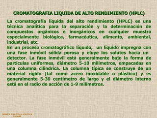 QUIMICA ANALITICA Y AGRICOLA G.C.M./06 CROMATOGRAFIA LIQUIDA DE ALTO RENDIMIENTO (HPLC) La cromatografía líquida del alto rendimiento (HPLC) es una técnica analítica para la separación y la determinación de compuestos orgánicos e inorgánicos en cualquier muestra especialmente biológica, farmacéutica, alimento, ambiental, industrial, etc.  En un proceso cromatográfico líquido,  un líquido impregna con una fase inmóvil sólida porosa y eluye los solutes hacia un  detector. La fase inmóvil está generalmente bajo la forma de partículas uniformes, diámetro 5-10 milímetros, empacadas en una columna cilíndrica. La columna típica se construye de un material rígido (tal como acero inoxidable o plástico) y es generalmente 5-30 centímetro de largo y el diámetro interno está en el radio de acción de 1-9 milímetros.  