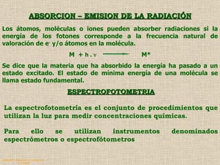 QUIMICA ANALITICA Y AGRICOLA G.C.M./06 ABSORCION – EMISION DE LA RADIACIÓN ESPECTROFOTOMETRIA La espectrofotometría es el conjunto de procedimientos que utilizan la luz para medir concentraciones químicas . Para ello se utilizan instrumentos denominados espectrómetros o espectrofótometros   Los átomos, moléculas o iones pueden absorber radiaciones si la energía de los fotones corresponde a la frecuencia natural de valoración de e -  y/o átomos en la molécula.  M  +  h .     M* Se dice que la materia que ha absorbido la energía ha pasado a un estado excitado. El estado de mínima energía de una molécula se llama estado fundamental.   