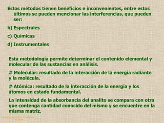 QUIMICA ANALITICA Y AGRICOLA G.C.M./06 Estos métodos tienen beneficios e inconvenientes, entre estos últimos se pueden mencionar las interferencias, que pueden ser: Espectrales Químicas  Instrumentales Esta metodología permite determinar el contenido elemental y molecular de las sustancias en análisis. #  Molecular: resultado de la interacción de la energía radiante y la molécula.  #  Atómica: resultado de la interacción de la energía y los átomos en estado fundamental. La intensidad de la absorbancia del analito se compara con otra que contenga cantidad conocido del mismo y se encuentre en la misma matriz. 