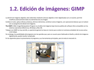 1.2. Edición de imágenes: GIMP
La edición de imágenes digitales, bien obtenidas mediante cámaras digitales o bien digitalizadas con un escáner, permite
      modificar prácticamente todos los elementos de una imagen.
Cambiar el color, aplicar efectos artísticos, eliminar elementos, combinar varias imágenes, son operaciones básicas que se realizan
      con un programa de edición de imágenes.
The GIMP ó GNU Image Manipulation Program es el editor de imágenes bajo licencia pública de software libre compatible con los
      sistemas operativos GNU/Linux, Windows y Mac OX.
Trabajar con GIMP es muy sencillo, su apariencia general se basa en menús que se abren en ventanas alrededor de la zona activa
      o de trabajo.
Sin embargo, las posibilidades del programa son tan grandes que, para un usuario poco habituado al diseño y edición de imágenes
      digitalmente, puede resultar complicado.
En los siguientes pasos te presentamos el programa y sus herramientas principales, pero la meta la marcarás tú.
 