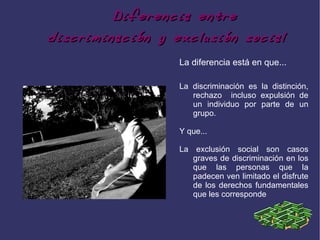Diferencia entre
discriminación y exclusión social
                  La diferencia está en que...

                  La discriminación es la distinción,
                     rechazo incluso expulsión de
                     un individuo por parte de un
                     grupo.

                  Y que...

                  La exclusión social son casos
                     graves de discriminación en los
                     que las personas que la
                     padecen ven limitado el disfrute
                     de los derechos fundamentales
                     que les corresponde
 