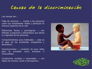 Causas de la discriminación
Las causas son...

Falta de recursos → impide a las personas
cubrir sus necesidades vitales y participar en
diversos aspectos de la vida.

Diferencias físicas y psicológicas → son
debidas a prejuicios y estereotipos que afecta
a a dignidad de las personas.

Comportamientos poco habituales → este es
el caso de las prostitutas, drogadictos y
alcohólicos.

Improductividad → condición de poco útiles
para la sociedad como ancianos o
minusválidos.

Condiciones sociales o personales → son
objeto de rechazo, burla o menosprecio .
 