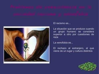 Problemas de coexistencia en la
 sociedad racismo y xenofobia
                El racismo es...

                La situación que se produce cuando
                un grupo humano se considera
                superior a otro por cuestiones de
                raza

                La xenofobia es...

                El rechazo al extranjero, al que
                viene de un lugar y cultura distintos
 