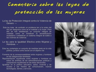 Comentario sobre las leyes de
              protección de las mujeres
La ley de Protección Integral contra la Violencia de
    Género →
Esta ley trata de combatir un problema tan a la orden del
    día por desgracia como es el maltrato a la mujer. Para
    ello se han establecido un conjunto integral de
    medidas como es fortalecer la sensibilización
    ciudadana o establecer un sistema integral de tutela a
    las víctimas de violencia.

La ley para la Igualdad Efectiva entre Mujeres y
    Hombres →
Esta ley contempla un conjunto de medidas tanto en la vida
     política, jurídica como social con el objetivo de:

Fomento de la corresponsabilidad entre mujeres y hombres
     en las obligaciones familiares.
Representación equilibrada entre mujeres y hombres en
     todos los ámbitos de las administraciones públicas y
     composición equilibrada en las listas electorales.
Igualdad en la política educativa, salud, vivienda y de
     acceso a los medios de comunicación, nuevas
     tecnologías, bienes y servicios.
 
