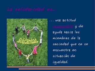 La solidaridad es...

                 … una actitud
                  responsable y de
                  ayuda hacia los
                  miembros de la
                  sociedad que no se
                  encuentra en
                  situación de
                  igualdad.
 