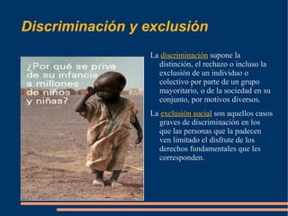 Discriminación y exclusión
                 La discriminación supone la
                   distinción, el rechazo o incluso la
                   exclusión de un individuo o
                   colectivo por parte de un grupo
                   mayoritario, o de la sociedad en su
                   conjunto, por motivos diversos.
                 La exclusión social son aquellos casos
                   graves de discriminación en los
                   que las personas que la padecen
                   ven limitado el disfrute de los
                   derechos fundamentales que les
                   corresponden.
 