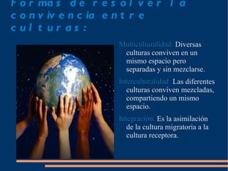 F o r ma s d e r e s o l v e r l a
c o n v iv e n c ia e n t r e
c ul t ur as :
                     Multiculturalidad: Diversas
                      culturas conviven en un
                      mismo espacio pero
                      separadas y sin mezclarse.
                     Interculturalidad: Las diferentes
                        culturas conviven mezcladas,
                        compartiendo un mismo
                        espacio.
                     Integración: Es la asimilación
                        de la cultura migratoria a la
                        cultura receptora.
 