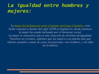 La igualdad entre hombres y
mujeres:

   La mujer ha luchado por estar al mismo nivel que el hombre, esta
                                                        hombre
 lucha comenzó a finales del siglo XVIII en Inglaterra, desde entonces
          la mujer ha estado luchando por el bienestar social.
 La mujer se encuentra aún en una situación de absoluta desigualdad.
  Nosotros no creemos, sabemos que las mujeres son mucho más que
objetos sexuales o amas de casa, son personas, son el futuro, y sin ellas
                              no lo habría.
 