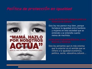 Pol í tica de protecci ó n en igualdad

                        La ley de Protección Integral contra la
                           Violencia de Género.
                        Esta ley nos parece muy bien, porque
                           fortalece la igualdad entre hombres
                           y mujeres en esta sociedad que se
                           entiende o se entendía cuanto
                           menos de machista.
                        La ley para la Igualdad Efectiva entre
                           Mujeres y Hombres.
                        Esta ley pensamos que es más extensa
                           que la anterior en el sentido que se
                           refiere a la igualdad económica,
                           política, social, educativa,cultural...
 