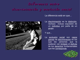 Diferencia entre
discriminación y exclusión social
                  La diferencia está en que...

                  La discriminación es la distinción,
                     rechazo incluso expulsión de
                     un individuo por parte de un
                     grupo.

                  Y que...

                  La exclusión social son casos
                     graves de discriminación en los
                     que las personas que la
                     padecen ven limitado el disfrute
                     de los derechos fundamentales
                     que les corresponde
 