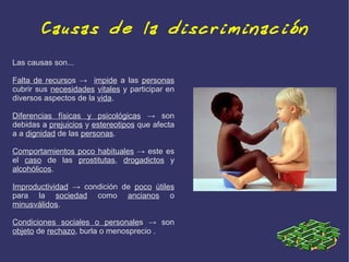 Causas de la discriminación
Las causas son...

Falta de recursos → impide a las personas
cubrir sus necesidades vitales y participar en
diversos aspectos de la vida.

Diferencias físicas y psicológicas → son
debidas a prejuicios y estereotipos que afecta
a a dignidad de las personas.

Comportamientos poco habituales → este es
el caso de las prostitutas, drogadictos y
alcohólicos.

Improductividad → condición de poco útiles
para la sociedad como ancianos o
minusválidos.

Condiciones sociales o personales → son
objeto de rechazo, burla o menosprecio .
 