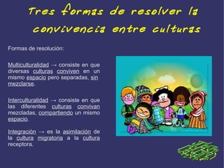 Tres formas de resolver la
         convivencia entre culturas
Formas de resolución:

Multiculturalidad → consiste en que
diversas culturas conviven en un
mismo espacio pero separadas, sin
mezclarse.

Interculturalidad → consiste en que
las diferentes culturas convivan
mezcladas, compartiendo un mismo
espacio.

Integración → es la asimilación de
la cultura migratoria a la cultura
receptora.
 