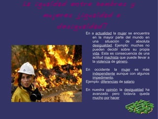 La igualdad entre hombres y
    mujeres ¿igualdad o
        desigualdad?
               En a actualidad la mujer se encuentra
                  en la mayor parte del mundo en
                  una      situación   de   absoluta
                  desigualdad. Ejemplo: muchas no
                  pueden decidir sobre su propia
                  vida. Esta es consecuencia de una
                  actitud machista que puede llevar a
                  la violencia de género.

               En    occidente la mujer es más
                   independiente aunque con algunos
                   impedimento.
               Ejemplo: diferencias de salario

               En nuestra opinión la desigualdad ha
                  avanzado pero todavía queda
                  mucho por hacer
 