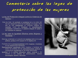 Comentario sobre las leyes de
              protección de las mujeres
La ley de Protección Integral contra la Violencia de
    Género →
Esta ley trata de combatir un problema tan a la orden del
    día por desgracia como es el maltrato a la mujer. Para
    ello se han establecido un conjunto integral de
    medidas como es fortalecer la sensibilización
    ciudadana o establecer un sistema integral de tutela a
    las víctimas de violencia.

La ley para la Igualdad Efectiva entre Mujeres y
    Hombres →
Esta ley contempla un conjunto de medidas tanto en la vida
     política, jurídica como social con el objetivo de:

Fomento de la corresponsabilidad entre mujeres y hombres
     en las obligaciones familiares.
Representación equilibrada entre mujeres y hombres en
     todos los ámbitos de las administraciones públicas y
     composición equilibrada en las listas electorales.
Igualdad en la política educativa, salud, vivienda y de
     acceso a los medios de comunicación, nuevas
     tecnologías, bienes y servicios.
 