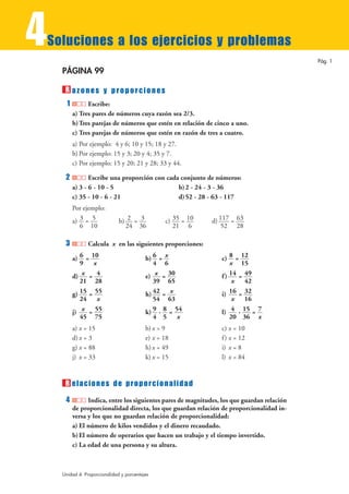 4
Soluciones a los ejercicios y problemas
                                                                                             Pág. 1

    PÁGINA 99

     R azones y proporciones
      1         Escribe:
          a) Tres pares de números cuya razón sea 2/3.
          b) Tres parejas de números que estén en relación de cinco a uno.
          c) Tres parejas de números que estén en razón de tres a cuatro.
          a) Por ejemplo: 4 y 6; 10 y 15; 18 y 27.
          b) Por ejemplo: 15 y 3; 20 y 4; 35 y 7.
          c) Por ejemplo: 15 y 20; 21 y 28; 33 y 44.

     2           Escribe una proporción con cada conjunto de números:
          a) 3 - 6 - 10 - 5                     b) 2 - 24 - 3 - 36
          c) 35 - 10 - 6 - 21                   d) 52 - 28 - 63 - 117
          Por ejemplo:
          a) 3 = 5            b) 2 = 3           c) 35 = 10   d) 117 = 63
             6 10               24 36               21 6          52 28

     3          Calcula x en las siguientes proporciones:

          a) 6 = 10                       b) 6 = x               c) 8 = 12
             9    x                          4 6                     x 15
          d) x = 4                        e) x = 30              f ) 14 = 49
             21 28                           39 65                    x   42
          g) 15 = 55                      h) 42 = x              i) 16 = 32
             24     x                        54 63                    x   16
          j) x = 55                       k) 9 · 8 = 54          l) 4 · 15 = 7
             45 75                           4 5      x              20 36 x
          a) x = 15                       b) x = 9               c) x = 10
          d) x = 3                        e) x = 18              f ) x = 12
          g) x = 88                       h) x = 49              i) x = 8
          j) x = 33                       k) x = 15              l) x = 84


     R elaciones de proporcionalidad
     4          Indica, entre los siguientes pares de magnitudes, los que guardan relación
          de proporcionalidad directa, los que guardan relación de proporcionalidad in-
          versa y los que no guardan relación de proporcionalidad:
          a) El número de kilos vendidos y el dinero recaudado.
          b) El número de operarios que hacen un trabajo y el tiempo invertido.
          c) La edad de una persona y su altura.



    Unidad 4. Proporcionalidad y porcentajes
 